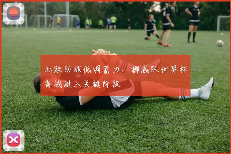 北欧劲旅低调蓄力，挪威队世界杯备战进入关键阶段