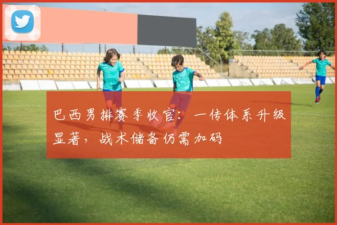 巴西男排赛季收官：一传体系升级显著，战术储备仍需加码