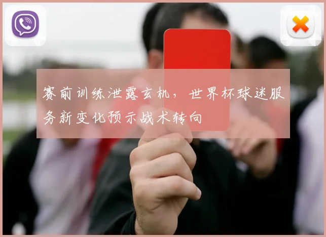 赛前训练泄露玄机，世界杯球迷服务新变化预示战术转向