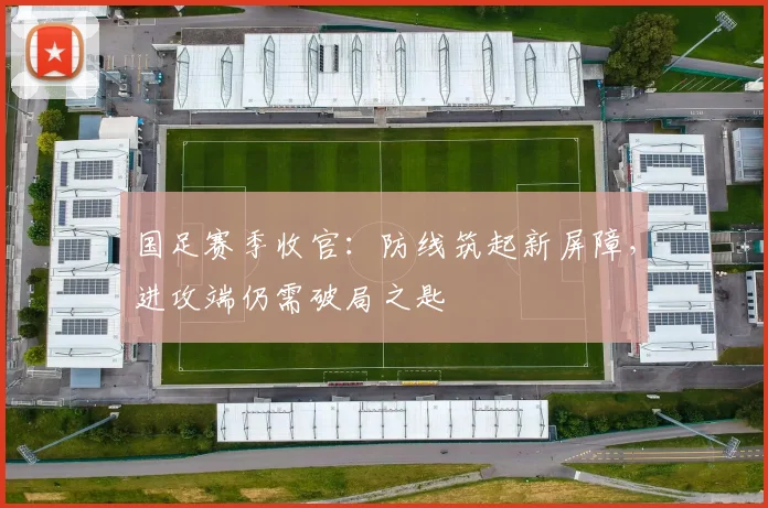国足赛季收官：防线筑起新屏障，进攻端仍需破局之匙